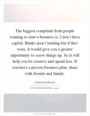 The biggest complaint from people wanting to start a business is, I don’t have capital. Banks aren’t lending but if they were, it would give you a greater opportunity to screw things up. So it will help you be creative and spend less. If you have a proven business plan, share with friends and family Picture Quote #1