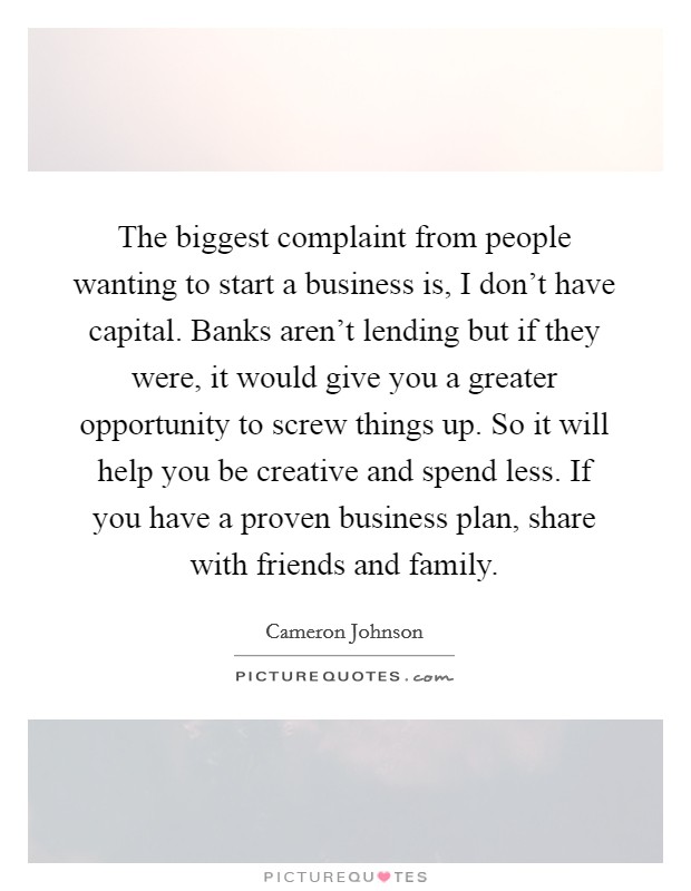 The biggest complaint from people wanting to start a business is, I don't have capital. Banks aren't lending but if they were, it would give you a greater opportunity to screw things up. So it will help you be creative and spend less. If you have a proven business plan, share with friends and family. Picture Quote #1