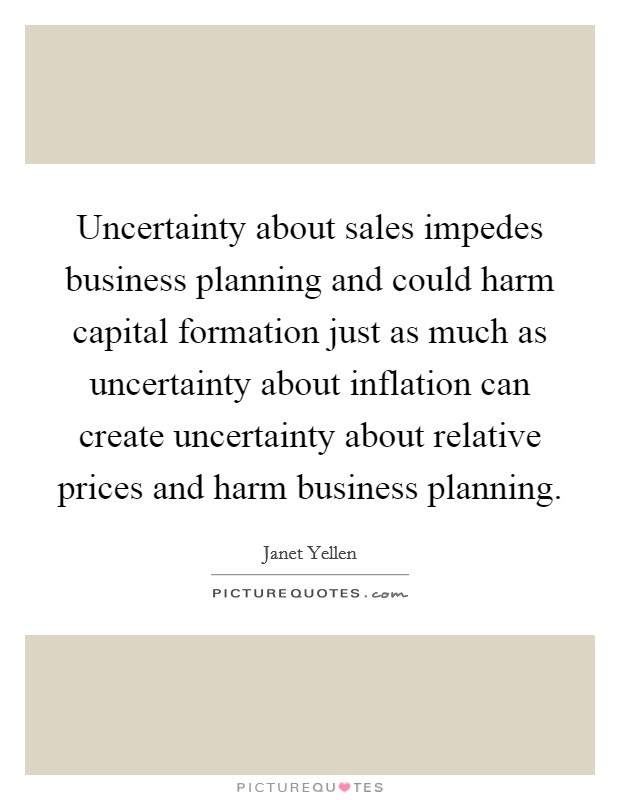 Uncertainty about sales impedes business planning and could harm capital formation just as much as uncertainty about inflation can create uncertainty about relative prices and harm business planning Picture Quote #1