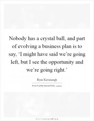 Nobody has a crystal ball, and part of evolving a business plan is to say, ‘I might have said we’re going left, but I see the opportunity and we’re going right.’ Picture Quote #1