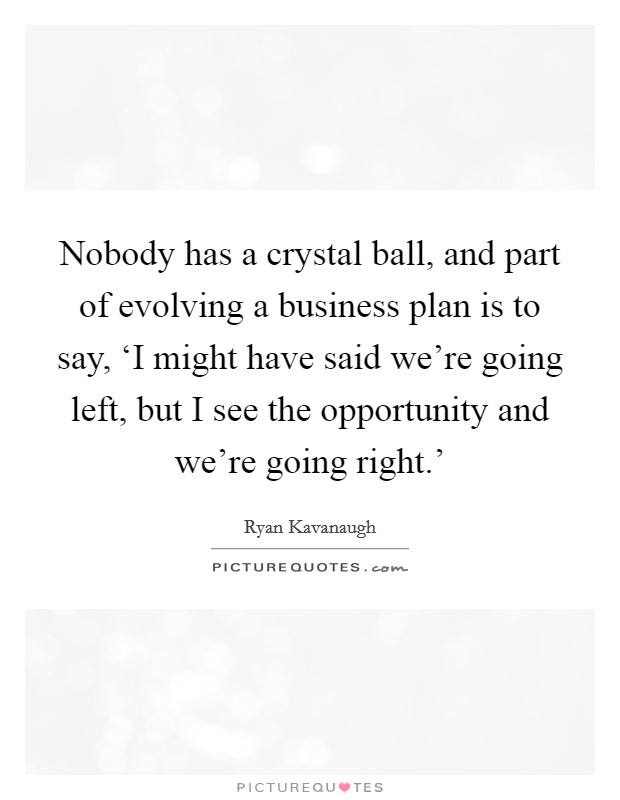 Nobody has a crystal ball, and part of evolving a business plan is to say, ‘I might have said we're going left, but I see the opportunity and we're going right.' Picture Quote #1