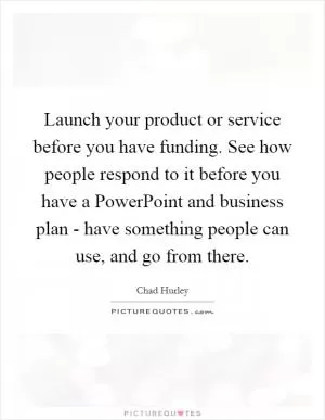Launch your product or service before you have funding. See how people respond to it before you have a PowerPoint and business plan - have something people can use, and go from there Picture Quote #1