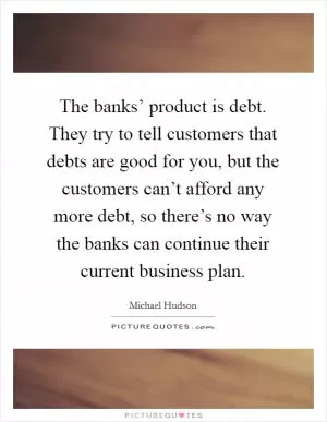 The banks’ product is debt. They try to tell customers that debts are good for you, but the customers can’t afford any more debt, so there’s no way the banks can continue their current business plan Picture Quote #1
