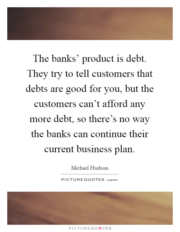 The banks' product is debt. They try to tell customers that debts are good for you, but the customers can't afford any more debt, so there's no way the banks can continue their current business plan. Picture Quote #1