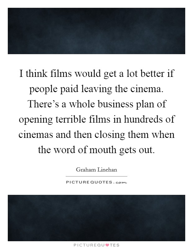 I think films would get a lot better if people paid leaving the cinema. There's a whole business plan of opening terrible films in hundreds of cinemas and then closing them when the word of mouth gets out. Picture Quote #1