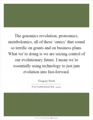 The genomics revolution, proteomics, metabolomics, all of these ‘omics’ that sound so terrific on grants and on business plans. What we’re doing is we are seizing control of our evolutionary future. I mean we’re essentially using technology to just jam evolution into fast-forward Picture Quote #1