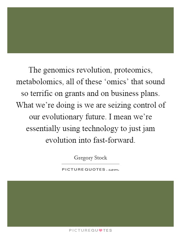 The genomics revolution, proteomics, metabolomics, all of these ‘omics' that sound so terrific on grants and on business plans. What we're doing is we are seizing control of our evolutionary future. I mean we're essentially using technology to just jam evolution into fast-forward. Picture Quote #1