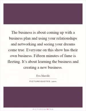 The business is about coming up with a business plan and using your relationships and networking and seeing your dreams come true. Everyone on this show has their own business. Fifteen minutes of fame is fleeting. It’s about learning the business and creating a new business Picture Quote #1