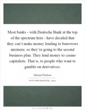 Most banks - with Deutsche Bank at the top of the spectrum here - have decided that they can’t make money lending to barrowers anymore, so they’re going to the second business plan: They lend money to casino capitalists. That is, to people who want to gamble on derivatives Picture Quote #1