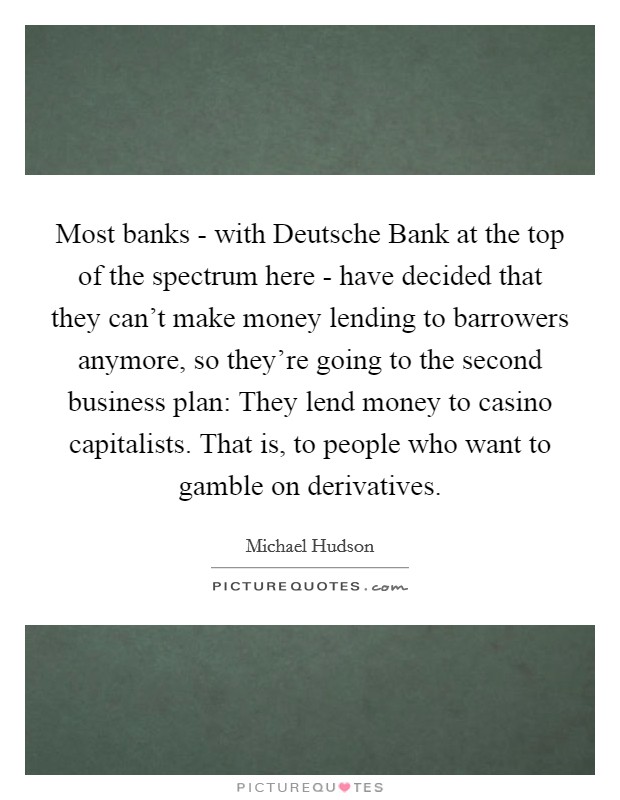 Most banks - with Deutsche Bank at the top of the spectrum here - have decided that they can't make money lending to barrowers anymore, so they're going to the second business plan: They lend money to casino capitalists. That is, to people who want to gamble on derivatives. Picture Quote #1