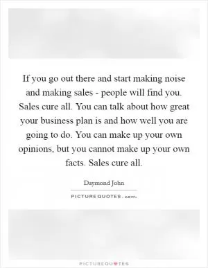If you go out there and start making noise and making sales - people will find you. Sales cure all. You can talk about how great your business plan is and how well you are going to do. You can make up your own opinions, but you cannot make up your own facts. Sales cure all Picture Quote #1