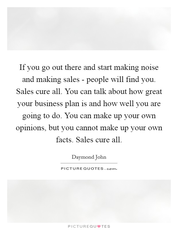 If you go out there and start making noise and making sales - people will find you. Sales cure all. You can talk about how great your business plan is and how well you are going to do. You can make up your own opinions, but you cannot make up your own facts. Sales cure all. Picture Quote #1
