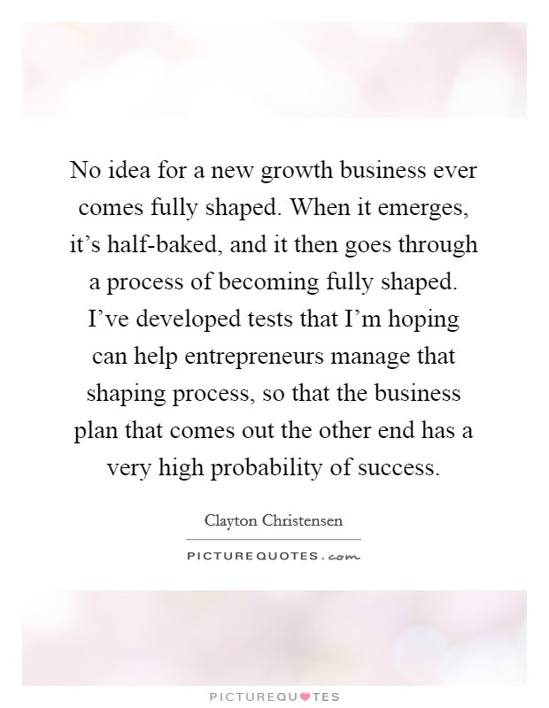 No idea for a new growth business ever comes fully shaped. When it emerges, it's half-baked, and it then goes through a process of becoming fully shaped. I've developed tests that I'm hoping can help entrepreneurs manage that shaping process, so that the business plan that comes out the other end has a very high probability of success. Picture Quote #1