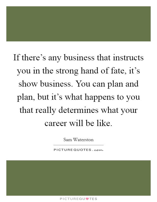 If there’s any business that instructs you in the strong hand of fate, it’s show business. You can plan and plan, but it’s what happens to you that really determines what your career will be like Picture Quote #1