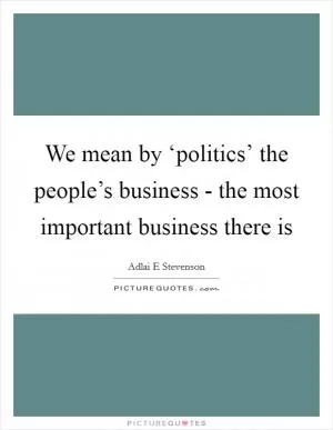 We mean by ‘politics’ the people’s business - the most important business there is Picture Quote #1