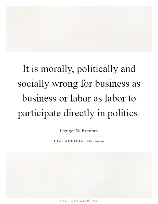 It is morally, politically and socially wrong for business as business or labor as labor to participate directly in politics. Picture Quote #1