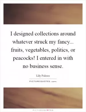 I designed collections around whatever struck my fancy... fruits, vegetables, politics, or peacocks! I entered in with no business sense Picture Quote #1