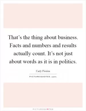 That’s the thing about business. Facts and numbers and results actually count. It’s not just about words as it is in politics Picture Quote #1