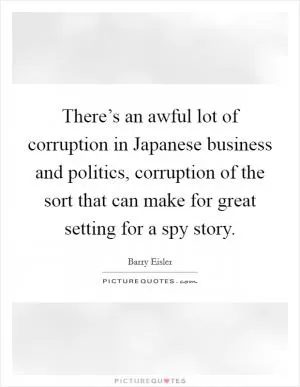 There’s an awful lot of corruption in Japanese business and politics, corruption of the sort that can make for great setting for a spy story Picture Quote #1