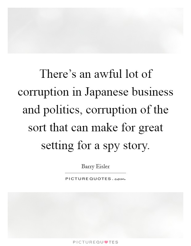 There's an awful lot of corruption in Japanese business and politics, corruption of the sort that can make for great setting for a spy story. Picture Quote #1