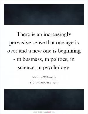 There is an increasingly pervasive sense that one age is over and a new one is beginning - in business, in politics, in science, in psychology Picture Quote #1
