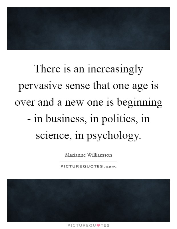 There is an increasingly pervasive sense that one age is over and a new one is beginning - in business, in politics, in science, in psychology. Picture Quote #1
