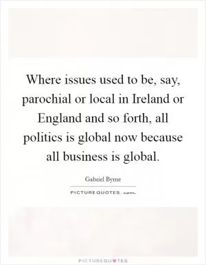 Where issues used to be, say, parochial or local in Ireland or England and so forth, all politics is global now because all business is global Picture Quote #1