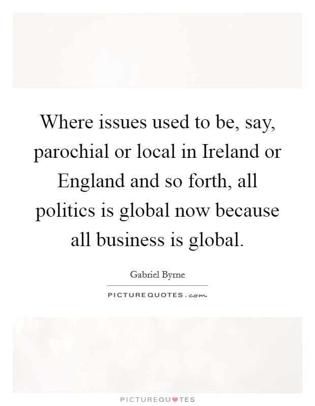 Where issues used to be, say, parochial or local in Ireland or England and so forth, all politics is global now because all business is global. Picture Quote #1