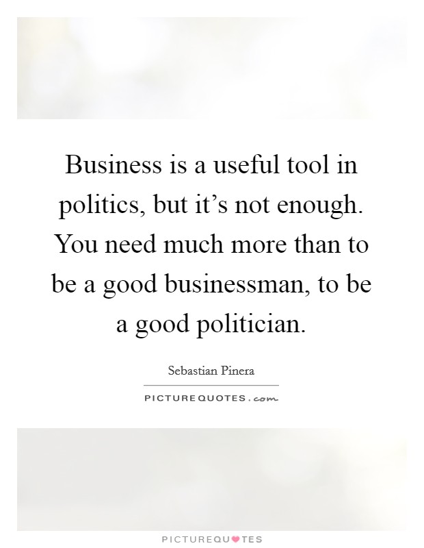 Business is a useful tool in politics, but it's not enough. You need much more than to be a good businessman, to be a good politician. Picture Quote #1