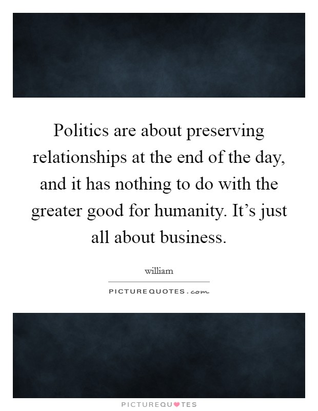 Politics are about preserving relationships at the end of the day, and it has nothing to do with the greater good for humanity. It's just all about business. Picture Quote #1