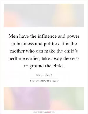 Men have the influence and power in business and politics. It is the mother who can make the child’s bedtime earlier, take away desserts or ground the child Picture Quote #1