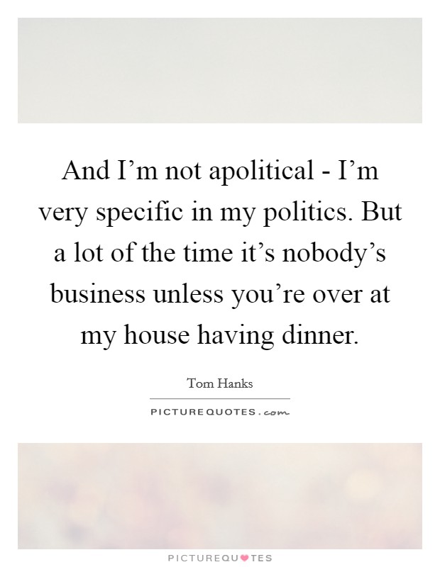 And I'm not apolitical - I'm very specific in my politics. But a lot of the time it's nobody's business unless you're over at my house having dinner. Picture Quote #1