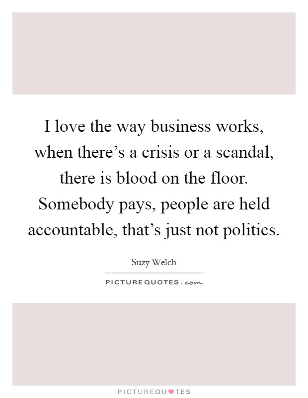 I love the way business works, when there's a crisis or a scandal, there is blood on the floor. Somebody pays, people are held accountable, that's just not politics. Picture Quote #1