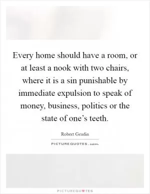 Every home should have a room, or at least a nook with two chairs, where it is a sin punishable by immediate expulsion to speak of money, business, politics or the state of one’s teeth Picture Quote #1