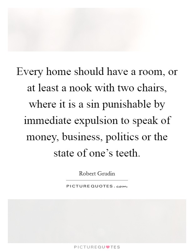 Every home should have a room, or at least a nook with two chairs, where it is a sin punishable by immediate expulsion to speak of money, business, politics or the state of one's teeth. Picture Quote #1