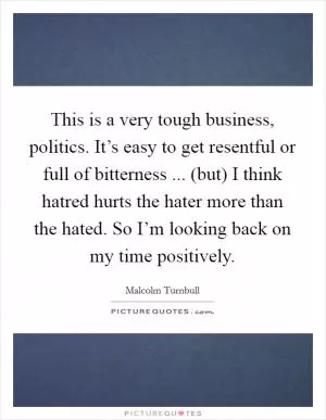 This is a very tough business, politics. It’s easy to get resentful or full of bitterness ... (but) I think hatred hurts the hater more than the hated. So I’m looking back on my time positively Picture Quote #1