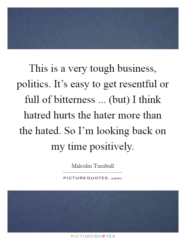 This is a very tough business, politics. It's easy to get resentful or full of bitterness ... (but) I think hatred hurts the hater more than the hated. So I'm looking back on my time positively. Picture Quote #1