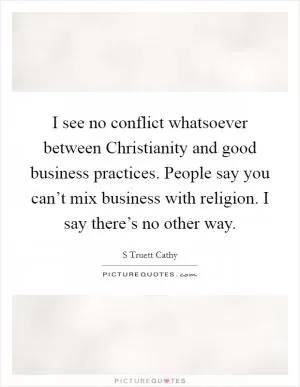 I see no conflict whatsoever between Christianity and good business practices. People say you can’t mix business with religion. I say there’s no other way Picture Quote #1