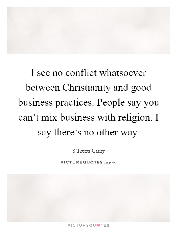 I see no conflict whatsoever between Christianity and good business practices. People say you can't mix business with religion. I say there's no other way. Picture Quote #1