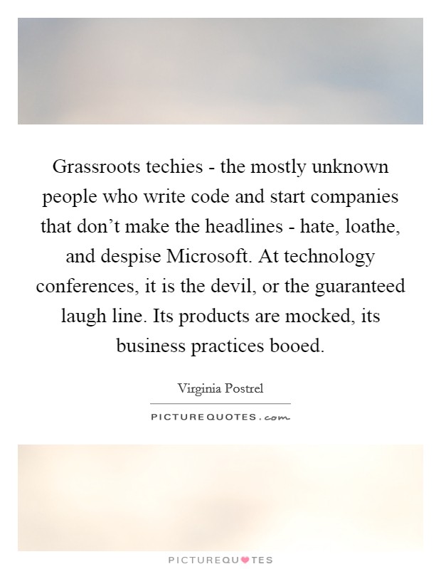 Grassroots techies - the mostly unknown people who write code and start companies that don't make the headlines - hate, loathe, and despise Microsoft. At technology conferences, it is the devil, or the guaranteed laugh line. Its products are mocked, its business practices booed. Picture Quote #1