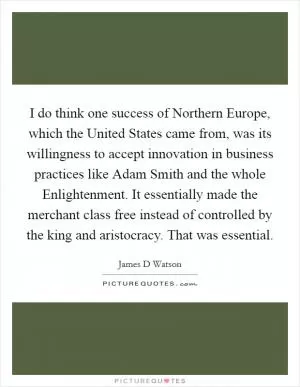 I do think one success of Northern Europe, which the United States came from, was its willingness to accept innovation in business practices like Adam Smith and the whole Enlightenment. It essentially made the merchant class free instead of controlled by the king and aristocracy. That was essential Picture Quote #1