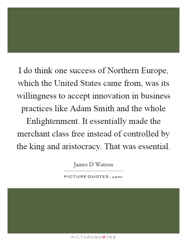 I do think one success of Northern Europe, which the United States came from, was its willingness to accept innovation in business practices like Adam Smith and the whole Enlightenment. It essentially made the merchant class free instead of controlled by the king and aristocracy. That was essential. Picture Quote #1