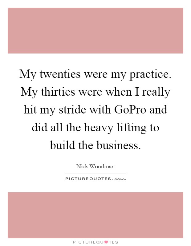 My twenties were my practice. My thirties were when I really hit my stride with GoPro and did all the heavy lifting to build the business. Picture Quote #1