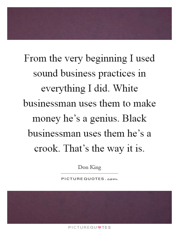 From the very beginning I used sound business practices in everything I did. White businessman uses them to make money he's a genius. Black businessman uses them he's a crook. That's the way it is. Picture Quote #1
