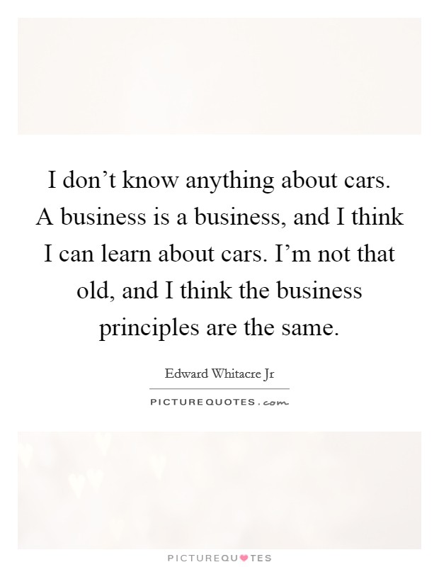 I don't know anything about cars. A business is a business, and I think I can learn about cars. I'm not that old, and I think the business principles are the same. Picture Quote #1