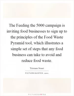 The Feeding the 5000 campaign is inviting food businesses to sign up to the principles of the Food Waste Pyramid tool, which illustrates a simple set of steps that any food business can take to avoid and reduce food waste Picture Quote #1