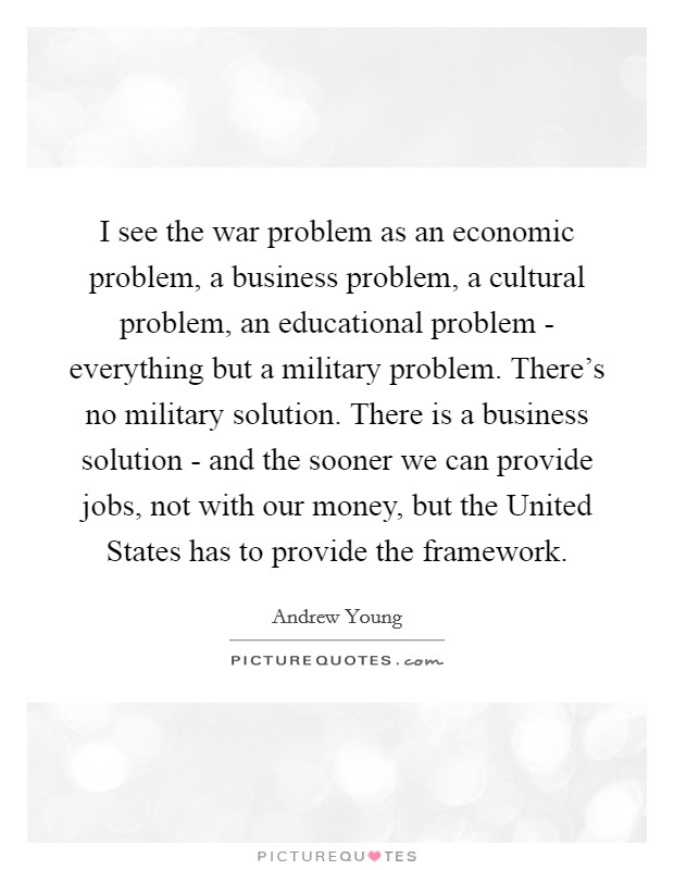 I see the war problem as an economic problem, a business problem, a cultural problem, an educational problem - everything but a military problem. There's no military solution. There is a business solution - and the sooner we can provide jobs, not with our money, but the United States has to provide the framework. Picture Quote #1
