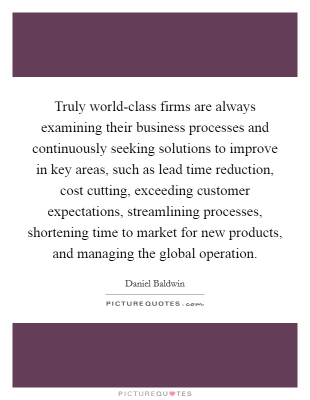 Truly world-class firms are always examining their business processes and continuously seeking solutions to improve in key areas, such as lead time reduction, cost cutting, exceeding customer expectations, streamlining processes, shortening time to market for new products, and managing the global operation. Picture Quote #1