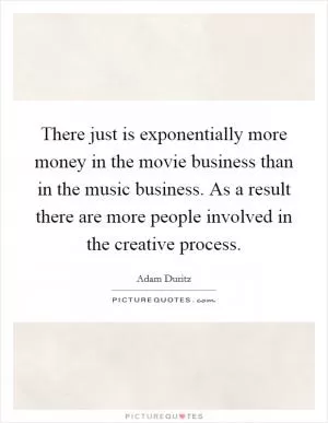There just is exponentially more money in the movie business than in the music business. As a result there are more people involved in the creative process Picture Quote #1