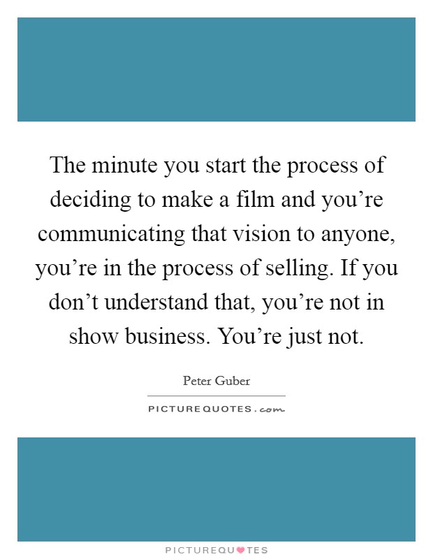 The minute you start the process of deciding to make a film and you're communicating that vision to anyone, you're in the process of selling. If you don't understand that, you're not in show business. You're just not. Picture Quote #1